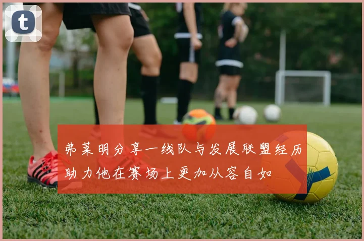 弗莱明分享一线队与发展联盟经历助力他在赛场上更加从容自如