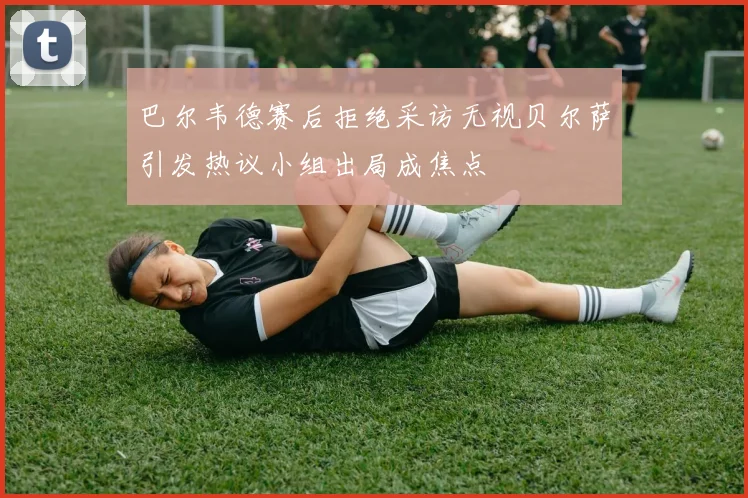 巴尔韦德赛后拒绝采访无视贝尔萨引发热议小组出局成焦点