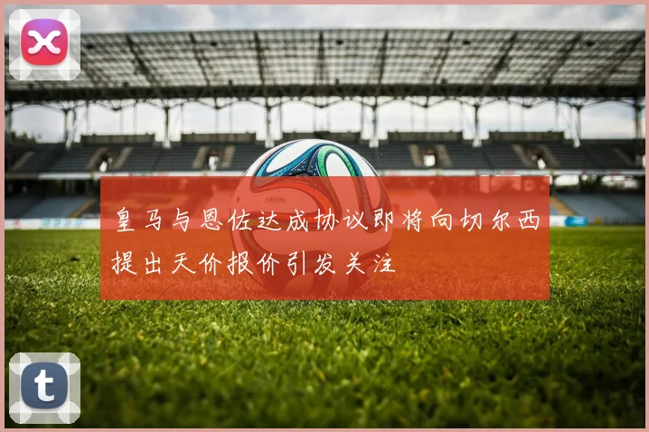 皇马与恩佐达成协议即将向切尔西提出天价报价引发关注