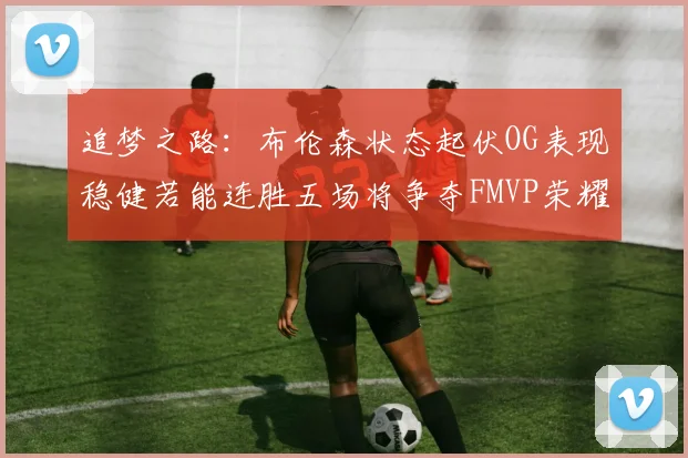 追梦之路：布伦森状态起伏OG表现稳健若能连胜五场将争夺FMVP荣耀