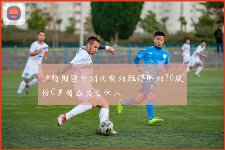 沙特财团计划收购利雅得胜利70股份C罗将成为合伙人