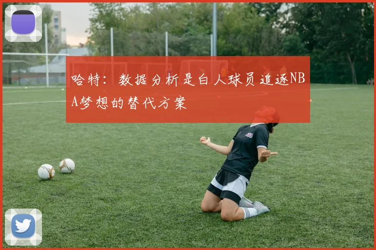 哈特：数据分析是白人球员追逐NBA梦想的替代方案