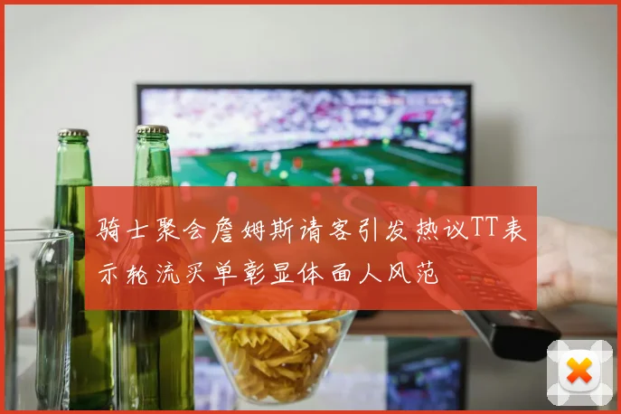 骑士聚会詹姆斯请客引发热议TT表示轮流买单彰显体面人风范