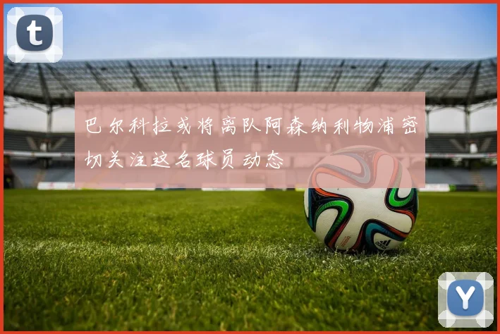 巴尔科拉或将离队阿森纳利物浦密切关注这名球员动态