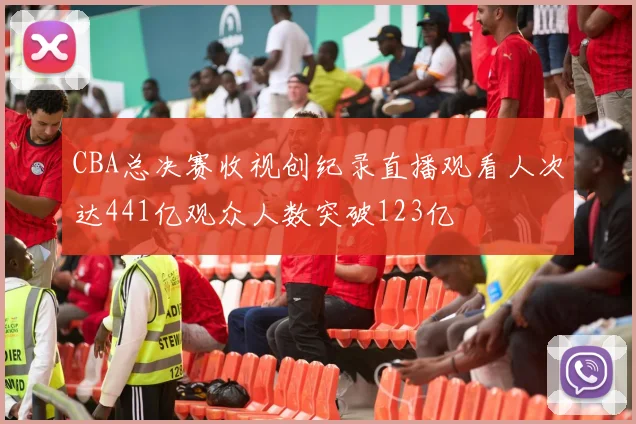 CBA总决赛收视创纪录直播观看人次达441亿观众人数突破123亿