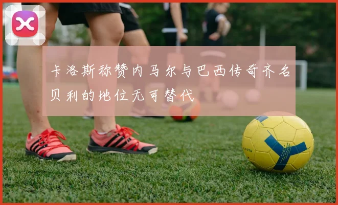 卡洛斯称赞内马尔与巴西传奇齐名贝利的地位无可替代