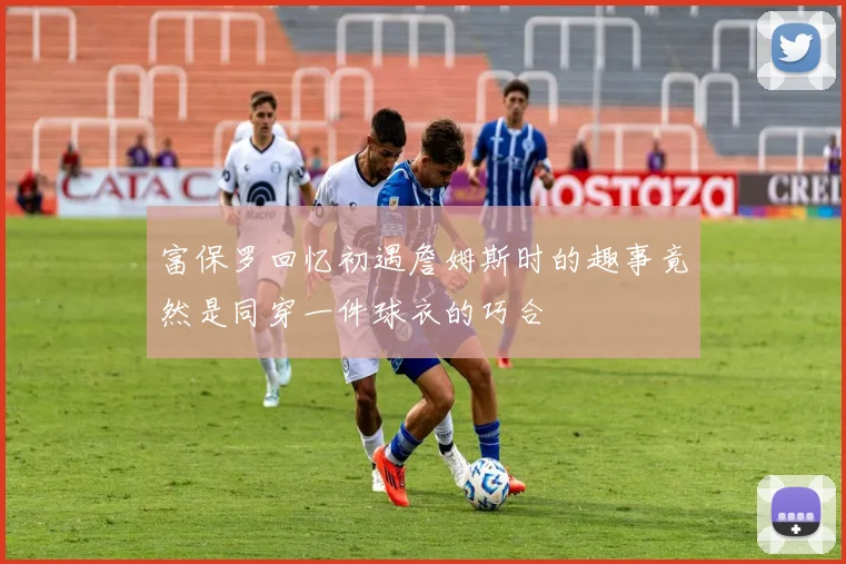 富保罗回忆初遇詹姆斯时的趣事竟然是同穿一件球衣的巧合