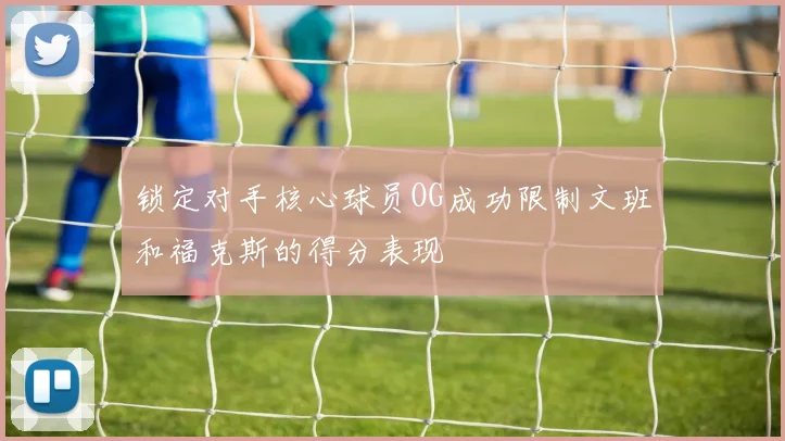 锁定对手核心球员OG成功限制文班和福克斯的得分表现