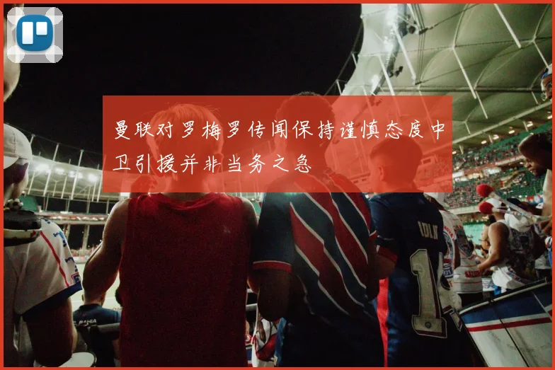 曼联对罗梅罗传闻保持谨慎态度中卫引援并非当务之急