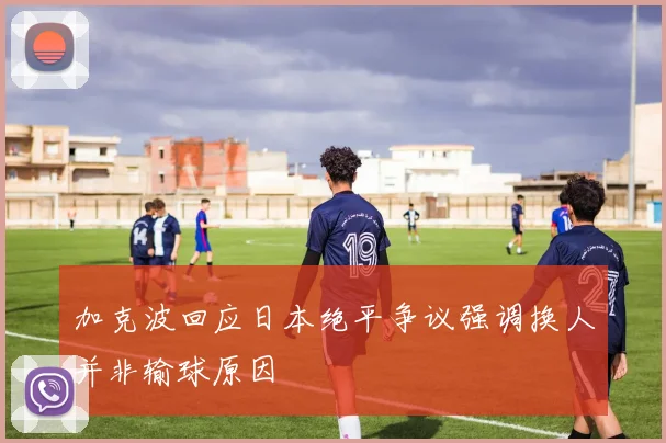加克波回应日本绝平争议强调换人并非输球原因