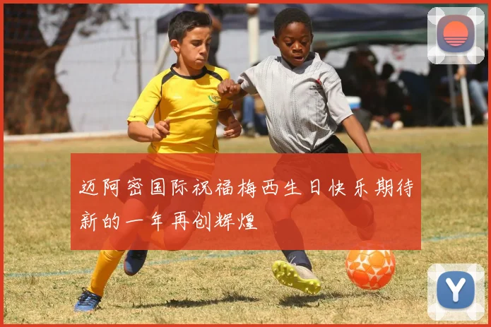 迈阿密国际祝福梅西生日快乐期待新的一年再创辉煌