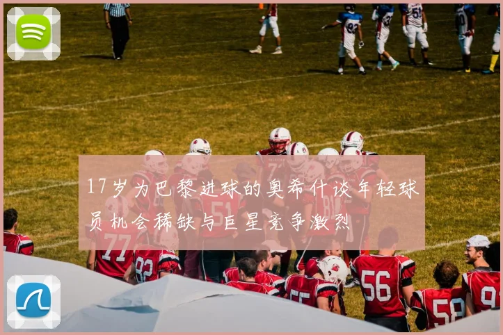 17岁为巴黎进球的奥希什谈年轻球员机会稀缺与巨星竞争激烈